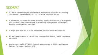 SCORM?
 SCORM is the existing set of standards and specifications for e-Learning
courseware… developed for US DoD to allow interoperability.
 It allows you to undertake some learning, usually in the form of a plugin in
your browser, then reports back to a learning management system (e.g.
Moodle) usually either pass/fail
 It might just be a set of static resources, or interactive with quizzes
 All we know in terms of data is that the user has done it, and if they were
successful
 Most widespread is SCORM 1.2 which was released in 2001 – well before
Twitter, Facebook, Android, iOS…
 