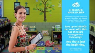 CHILDCARE
MADE EASIER
Spend time doing what childcare is
all about – educating and meeting
the needs of children. Xap takes
care of the administration.
Save up to $40,000
per room with Kids
Xap childcare
management
technology.
And that’s just
the beginning.
www.kidsxap.com.au
phone: 1300 543 792
 