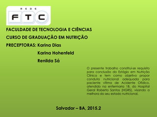 FACULDADE DE TECNOLOGIA E CIÊNCIAS
CURSO DE GRADUAÇÃO EM NUTRIÇÃO
PRECEPTORAS: Karina Dias
Karina Hohenfeld
Renilda Sá
O presente trabalho constitui-se requisito
para conclusão do Estágio em Nutrição
Clínica e tem como objetivo propor
conduta nutricional adequada para
paciente vítima de Acidente Ofídico,
atendido na enfermaria 1B, do Hospital
Geral Roberto Santos (HGRS), visando a
melhora do seu estado nutricional.
Salvador – BA, 2015.2
 