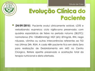 Estudo de Caso
 (24/09/2015): Paciente evolui clinicamente estável, LOTE e
verbalizando; eupneico; ciclo vígilia-sono preservado; com
quadros esporádicos de febre no período noturno (38,5ºC);
normotenso (PA: 120x80mmHg); HGT (6h): 87mg/dL. RIN, nega
náuseas, vômitos ou outras intercorrências referentes ao TGI
nas últimas 24h. RUN. A cada 48h paciente fica em dieta Zero
para realização de Desbridamento em MID no Centro
Cirúrgico. Refere apetite preservado e aceitação total da
terapia nutricional e dieta ofertada.
 