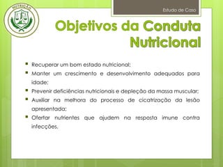 Estudo de Caso
 Recuperar um bom estado nutricional;
 Manter um crescimento e desenvolvimento adequados para
idade;
 Prevenir deficiências nutricionais e depleção da massa muscular;
 Auxiliar na melhora do processo de cicatrização da lesão
apresentada;
 Ofertar nutrientes que ajudem na resposta imune contra
infecções.
 