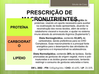 Estudo de Caso
PRESCRIÇÃO DE
MACRONUTRIENTES
PROTEÍNA
Dieta Hiperproteica, contendo 2,05g/kg/dia de
proteínas; visando um aporte necessário para auxiliar
na cicatrização da lesão apresentada, atuando na
reconstrução dos novos tecidos, além de evitar o
catabolismo visceral e muscular, e ajudar no sistema
imune através do aminoácido Arginina (Suplemento*).
CARBOIDRAT
O
Dieta Normoglicídica, contendo 53,44% de
carboidratos; dando preferência para os CHO
Complexos. Esse macronutriente é a principal fonte
energética para o desempenho das atividades do
organismo e é imprescindível na adolescência.
LIPÍDIO
Dieta Normolipídica, contendo 26% de lipídeos. Serão
priorizadas as gorduras de origem vegetal, mono e poli-
insaturadas e os ácidos graxos essenciais, tentando
restringir o consumo de gorduras saturadas e trans.
DRI’s, 2002 - PTN: 0,85g/kg/dia / CHO: 45-65% / LIP: 25-35%
 