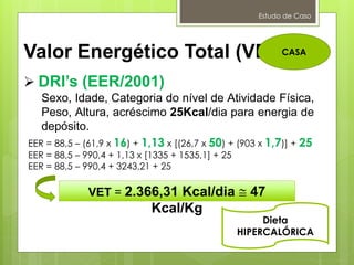 Estudo de Caso
Valor Energético Total (VET):
 DRI’s (EER/2001)
Sexo, Idade, Categoria do nível de Atividade Física,
Peso, Altura, acréscimo 25Kcal/dia para energia de
depósito.
VET = 2.366,31 Kcal/dia  47
Kcal/Kg
Dieta
HIPERCALÓRICA
CASA
EER = 88,5 – (61,9 x 16) + 1,13 x [(26,7 x 50) + (903 x 1,7)] + 25
EER = 88,5 – 990,4 + 1,13 x [1335 + 1535,1] + 25
EER = 88,5 – 990,4 + 3243,21 + 25
 