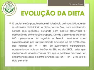 Estudo de Caso
 O paciente não possui nenhuma intolerância ou impossibilidade de
se alimentar. Foi iniciada a dieta por via Oral, com consistência
normal, sem restrições, cursando com apetite preservado e
aceitação da alimentação proposta. Devido a gravidade da lesão
MID apresentada, foi sugerida a Terapia Nutricional com
suplementação por via Oral; iniciada a Terapia no dia 17/09, com
dois horários (às 9h – 15h) de Suplemento Hiperproteico,
acrescentando mais um horário (às 21h) no dia 23/09, estes que
mudavam de acordo com os dias que o paciente precisava ser
encaminhado para o centro cirúrgico (às 15h – 18h – 21h), até a
data presente.
 