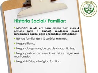 História Social/ Familiar:
 Renda familiar de 1 ½ salários mínimos;
 Nega etilismo;
 Nega tabagismo e/ou uso de drogas ilícitas;
 Nega pratica de exercícios físicos regulares/
monitorados;
 Nega história patológica familiar.
 Moradia: reside em casa própria com mais 4
pessoas (pais e irmãos), residência possui
saneamento básico, água encanada e eletricidade;
 