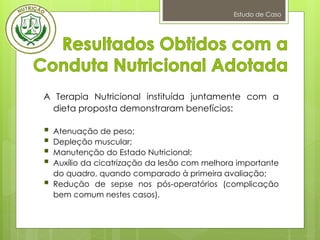 Estudo de Caso
A Terapia Nutricional instituída juntamente com a
dieta proposta demonstraram benefícios:
 Atenuação de peso;
 Depleção muscular;
 Manutenção do Estado Nutricional;
 Auxílio da cicatrização da lesão com melhora importante
do quadro, quando comparado à primeira avaliação;
 Redução de sepse nos pós-operatórios (complicação
bem comum nestes casos).
 