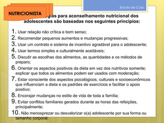Estudo de Caso
As estratégias para aconselhamento nutricional dos
adolescentes são baseadas nos seguintes princípios:
1. Usar relação não crítica e bom senso;
2. Recomendar pequenos aumentos e mudanças progressivas;
3. Usar um contrato e sistema de incentivo agradável para o adolescente;
4. Usar termos simples e culturalmente aceitáveis;
5. Discutir as escolhas dos alimentos, as quantidades e os métodos de
preparo;
6. Orientar os aspectos positivos da dieta em vez dos nutritivos somente;
explicar que todos os alimentos podem ser usados com moderação;
7. Estar consciente dos aspectos psicológicos, culturais e socioeconômicos
que influenciam a dieta e os padrões de exercícios e facilitar o apoio
positivo;
8. Encorajar mudanças no estilo de vida de toda a família;
9. Evitar conflitos familiares gerados durante as horas das refeições,
principalmente;
10. Não menosprezar ou desvalorizar o(a) adolescente por sua forma ou
tamanho corporal.
NUTRICIONISTA
 