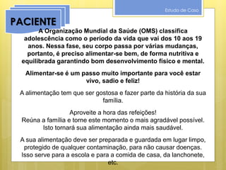 Estudo de Caso
PACIENTE
A Organização Mundial da Saúde (OMS) classifica
adolescência como o período da vida que vai dos 10 aos 19
anos. Nessa fase, seu corpo passa por várias mudanças,
portanto, é preciso alimentar-se bem, de forma nutritiva e
equilibrada garantindo bom desenvolvimento físico e mental.
Alimentar-se é um passo muito importante para você estar
vivo, sadio e feliz!
A alimentação tem que ser gostosa e fazer parte da história da sua
família.
Aproveite a hora das refeições!
Reúna a família e torne este momento o mais agradável possível.
Isto tornará sua alimentação ainda mais saudável.
A sua alimentação deve ser preparada e guardada em lugar limpo,
protegido de qualquer contaminação, para não causar doenças.
Isso serve para a escola e para a comida de casa, da lanchonete,
etc.
 