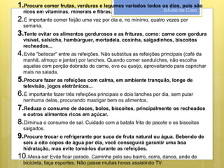 Estudo de Caso
1.Procure comer frutas, verduras e legumes variados todos os dias, pois são
ricos em vitaminas, minerais e fibras.
2.É importante comer feijão uma vez por dia e, no mínimo, quatro vezes por
semana.
3.Tente evitar os alimentos gordurosos e as frituras, como: carne com gordura
visível, salsicha, hambúrguer, mortadela, coxinha, salgadinhos, biscoitos
recheados...
4.Evite "beliscar" entre as refeições. Não substitua as refeições principais (café da
manhã, almoço e jantar) por lanches. Quando comer sanduíches, não escolha
aqueles com porção dobrada de carne, ovo ou queijo, aproveitando para caprichar
mais na salada.
5.Procure fazer as refeições com calma, em ambiente tranquilo, longe de
televisão, jogos eletrônicos...
6.É importante fazer três refeições principais e dois lanches por dia, sem pular
nenhuma delas, procurando mastigar bem os alimentos.
7.Reduza o consumo de doces, bolos, biscoitos, principalmente os recheados
e outros alimentos ricos em açúcar.
8.Diminua o consumo de sal. Cuidado com a batata frita de pacote e os biscoitos
salgados.
9.Procure trocar o refrigerante por suco de fruta natural ou água. Bebendo de
seis a oito copos de água por dia, você conseguirá garantir uma boa
hidratação, mas evite tomá-los durante as refeições.
10.Mexa-se! Evite ficar parado. Caminhe pelo seu bairro, corra, dance, ande de
bicicleta, faça esportes. Não passe muitas horas assistindo TV.
 