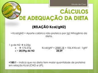Estudo de Caso
• Kcal/gN2 = Aporte calórico não proteico por (g) Nitrogênio da
dieta.
1 g de N2  6,25g
x  175,57g Kcal/gN² = 2989,18 = 106,41Kcal : 1gN²
x = 28,09g de N2 28,09
<180:1 – indica que na dieta tem maior quantidade de proteína
em relação Kcal (CHO e LIP).
 