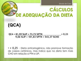 Estudo de Caso
QCA = 81,59 %LIP + 73,73 %PTN = 0,23
9,06 %LIP + 101,83 %PTN + 543,37 %CHO
• < 0,25 – Dieta anticetogênica, não promove formação
de corpos cetônicos, mas indica que na dieta tem mais
CHO em relação a PTN e LIP.
 