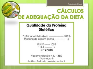 Estudo de Caso
Proteína total da dieta ------------------- 100 %
Proteína de origem animal ------------- x
175,57 ------- 100%
119,1 --------- x
x = 67,83%
Recomendação > 30 – 35%
(Vannucchi)
 Alta oferta de proteína animal.
 