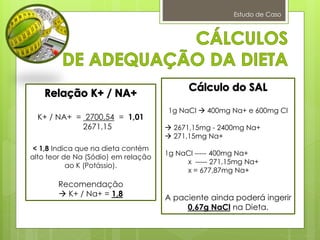 Estudo de Caso
K+ / NA+ = 2700,54 = 1,01
2671,15
< 1,8 Indica que na dieta contém
alto teor de Na (Sódio) em relação
ao K (Potássio).
Recomendação
 K+ / Na+ = 1,8
1g NaCl  400mg Na+ e 600mg Cl
 2671,15mg - 2400mg Na+
 271,15mg Na+
1g NaCl ----- 400mg Na+
x ----- 271,15mg Na+
x = 677,87mg Na+
A paciente ainda poderá ingerir
0,67g NaCl na Dieta.
 