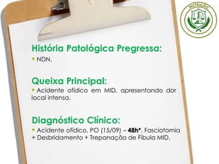 História Patológica Pregressa:
 NDN.
Queixa Principal:
 Acidente ofídico em MID, apresentando dor
local intensa.
Diagnóstico Clínico:
 Acidente ofídico, PO (15/09) – 48h*, Fasciotomia
+ Desbridamento + Trepanação de Fíbula MID.
 