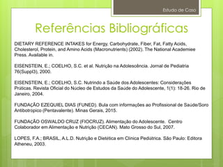 Referências Bibliográficas
Estudo de Caso
DIETARY REFERENCE INTAKES for Energy, Carbohydrate, Fiber, Fat, Fatty Acids,
Cholesterol, Protein, and Amino Acids (Macronutrients) (2002). The National Academiee
Press. Available in.
EISENSTEIN, E.; COELHO, S.C. et al. Nutrição na Adolescência. Jornal de Pediatria
76(Suppl3), 2000.
EISENSTEIN, E.; COELHO, S.C. Nutrindo a Saúde dos Adolescentes: Considerações
Práticas. Revista Oficial do Núcleo de Estudos da Saúde do Adolescente, 1(1): 18-26. Rio de
Janeiro, 2004.
FUNDAÇÃO EZEQUIEL DIAS (FUNED). Bula com informações ao Profissional de Saúde/Soro
Antibotrópico (Pentavalente). Minas Gerais, 2015.
FUNDAÇÃO OSWALDO CRUZ (FIOCRUZ). Alimentação do Adolescente. Centro
Colaborador em Alimentação e Nutrição (CECAN). Mato Grosso do Sul, 2007.
LOPES, F.A.; BRASIL, A.L.D. Nutrição e Dietética em Clínica Pediátrica. São Paulo: Editora
Atheneu, 2003.
 