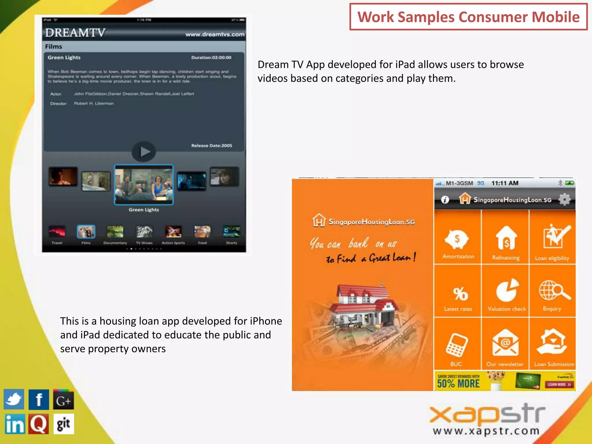 Work Samples Consumer Mobile

                                         Dream TV App developed for iPad allows users to browse
                                         videos based on categories and play them.




This is a housing loan app developed for iPhone
and iPad dedicated to educate the public and
serve property owners
 