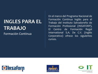 INGLES PARA EL
TRABAJO
Formación Continua
En el marco del Programa Nacional de
Formación Continua Inglés para el
Trabajo del Instituto Salvadoreño de
Formación Profesional (INSAFORP),
El Centro de Formación Regal
International S.A. De C.V. (Inglés
Corporativo) ofrece los siguientes
cursos.
 