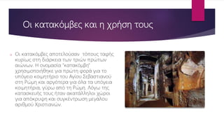 Οι κατακόμβες και η χρήση τους
o Οι κατακόμβες αποτελούσαν τόπους ταφής
κυρίως στη διάρκεια των τριών πρώτων
αιώνων. Η ονομασία "κατακόμβη"
χρησιμοποιήθηκε για πρώτη φορά για το
υπόγειο κοιμητήριο του Αγίου Σεβαστιανού
στη Ρώμη και αργότερα για όλα τα υπόγεια
κοιμητήρια, γύρω από τη Ρώμη. Λόγω της
κατασκευής τους ήταν ακατάλληλοι χώροι
για απόκρυψη και συγκέντρωση μεγάλου
αριθμού Χριστιανών.
 