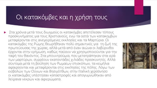Οι κατακόμβες και η χρήση τους
 Στα χρόνια μετά τους διωγμούς οι κατακόμβες απετέλεσαν τόπους
προσκυνήματος για τους Χριστιανούς, ενώ τα οστά των κατακομβών
μεταφέρονται στις ανεγειρόμενες εκκλησίες και τα Μαρτύρια .Οι
κατακόμβες της Ρώμης θεωρήθηκαν πολύ σημαντικές για τη ζωή της
πρωτεύουσας της χώρας, αλλά μετά από έναν αιώνα οι λαβύρινθοι
έρχονται στην ερήμωση, καθώς παύουν να χρησιμοποιούνται για την
ταφή του θανόντος. Στα μπουντρούμια, που μετατράπηκαν στα ιερά
των μαρτύρων, συρρέουν εκατοντάδες χιλιάδες προσκυνητές. Αλλά
σύντομα μετά τη βούληση των Ρωμαίων επισκόπων, τα κειμήλια
αφαιρούνται και μεταφέρονται στις εκκλησίες της πόλης. Λόγω των
εισβολών των Ούνων και Βησιγότθων, στην Ιταλική χερσόνησο
οι κατακόμβες υπέστησαν καταστροφές και απογυμνώθηκαν από
λείψανα νεκρών και αφιερώματα.
 