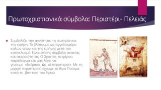Πρωτοχριστιανικά σύμβολα: Περιστέρι- Πελειάς
 Συμβολίζει την αγνότητα, τη σωτηρία και
την ειρήνη. Το βλέπουμε ως αγγελιοφόρο
καλών νέων και της ειρήνης μετά τον
κατακλυσμό. Είναι επίσης σύμβολο ακακίας
και ακεραιότητας. Ο Χριστός το φέρνει
παράδειγμα και μας λέγει να
γίνουμε «ἀκέραιοι ὡς αἱ περιστεραί». Με τη
μορφή περιστεριού έχουμε το Άγιο Πνεύμα
κατά τη βάπτιση του Ιησού
 
