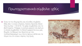 Πρωτοχριστιανικά σύμβολα: ιχθύς
 Είναι το πιο δημοφιλές και σύνηθες σύμβολο.
Μας λέει τι είναι ο Ιησούς. Ιησούς Χριστός Θεού
Υιός Σωτήρ = Ι.Χ.Θ.Υ.Σ. Το ψάρι συμβολίζει και το
βαπτισμένο. Υπάρχει η εικόνα ψαριού και άρτων
η οποία συμβολίζει τη Θεία Ευχαριστία ενώ μας
θυμίζει το θαύμα του Χριστού με τον
πολλαπλασιασμό των πέντε άρτων αλλά και τα
λόγια του ότι είναι ο άρτος της ζωής.
 