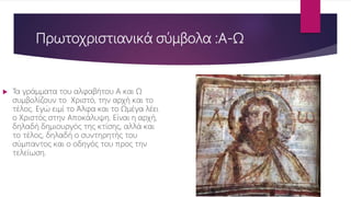 Πρωτοχριστιανικά σύμβολα :Α-Ω
 Τα γράμματα του αλφαβήτου Α και Ω
συμβολίζουν το Χριστό, την αρχή και το
τέλος. Εγώ ειμί το Άλφα και το Ωμέγα λέει
ο Χριστός στην Αποκάλυψη. Είναι η αρχή,
δηλαδή δημιουργός της κτίσης, αλλά και
το τέλος, δηλαδή ο συντηρητής του
σύμπαντος και ο οδηγός του προς την
τελείωση.
 