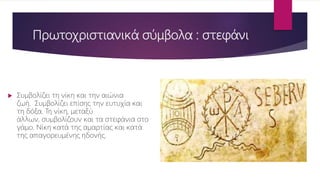 Πρωτοχριστιανικά σύμβολα : στεφάνι
 Συμβολίζει τη νίκη και την αιώνια
ζωή. Συμβολίζει επίσης την ευτυχία και
τη δόξα. Τη νίκη, μεταξύ
άλλων, συμβολίζουν και τα στεφάνια στο
γάμο. Νίκη κατά της αμαρτίας και κατά
της απαγορευμένης ηδονής.
 