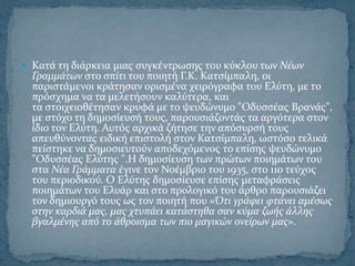  Κατϊ τη διϊρκεια μιασ ςυγκϋντρωςησ του κύκλου των Νϋων
  Γραμμϊτων ςτο ςπύτι του ποιητό Γ.Κ. Κατςύμπαλη, οι
  παριςτϊμενοι κρϊτηςαν οριςμϋνα χειρόγραφα του Ελύτη, με το
  πρόςχημα να τα μελετόςουν καλύτερα, και
  τα ςτοιχειοθϋτηςαν κρυφϊ με το ψευδώνυμο "Οδυςςϋασ Βρανϊσ",
  με ςτόχο τη δημοςύευςό τουσ, παρουςιϊζοντϊσ τα αργότερα ςτον
  ύδιο τον Ελύτη. Αυτόσ αρχικϊ ζότηςε την απόςυρςό τουσ
  απευθύνοντασ ειδικό επιςτολό ςτον Κατςύμπαλη, ωςτόςο τελικϊ
  πεύςτηκε να δημοςιευτούν αποδεχόμενοσ το επύςησ ψευδώνυμο
  "Οδυςςϋασ Ελύτησ ".Η δημοςύευςη των πρώτων ποιημϊτων του
  ςτα Νϋα Γρϊμματα ϋγινε τον Νοϋμβριο του 1935, ςτο 11ο τεύχοσ
  του περιοδικού. Ο Ελύτησ δημοςύευςε επύςησ μεταφρϊςεισ
  ποιημϊτων του Ελυϊρ και ςτο προλογικό του ϊρθρο παρουςιϊζει
  τον δημιουργό τουσ ωσ τον ποιητό που «Ότι γρϊφει φτϊνει αμϋςωσ
  ςτην καρδιϊ μασ, μασ χτυπϊει κατϊςτηθα ςαν κύμα ζωόσ ϊλλησ
  βγαλμϋνησ από το ϊθροιςμα των πιο μαγικών ονεύρων μασ».
 