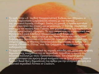 Σο 1936, ςτην «Α΄ Διεθνό Τπερρεαλιςτικό Έκθεςη των Αθηνών», ο
  Ελύτησ παρουςύαςε ζωγραφικούσ πύνακεσ με την τεχνικό
  τησ χαρτοκολλητικόσ (collage). Εκεύνη τη χρονιϊ, η ομϊδα των νϋων
  λογοτεχνών όταν πιο ςτερεό και μεγαλύτερη. Ο Ελύτησ γνωρύςτηκε
  επύςησ με τον ποιητό Νύκο Γκϊτςο, που μερικϊ χρόνια αργότερα τύπωςε
  την υπερρεαλιςτικό «Αμοργό». Σο 1937 υπηρϋτηςε τη ςτρατιωτικό του
  θητεύα ςτη ΢χολό Εφϋδρων Αξιωματικών ςτην Κϋρκυρα,
  αλληλογραφώντασ παρϊλληλα με τον Νύκο Γκϊτςο και τον Γιώργο
  ΢εφϋρη, που βρύςκονταν ςτην Κορυτςϊ. Λύγο μετϊ την απόλυςό του, τον
  επόμενο χρόνο, ο Μότςοσ Παπανικολϊου δημοςύευςε το ϊρθρο "Ο
  ποιητόσ Οδυςςϋασ Ελύτησ" ςτα Νϋα Γρϊμματα, το οπούο ςυνϋβαλε ςτην
  καθιϋρωςό του.
 Σο 1939 εγκατϋλειψε οριςτικϊ τισ νομικϋσ ςπουδϋσ και, μετϊ από αρκετϋσ
  δημοςιεύςεισ ποιημϊτων του ςε περιοδικϊ, τυπώθηκε η πρώτη του
  ποιητικό ςυλλογό με τύτλο Προςανατολιςμού. Σον επόμενο χρόνο,
  μεταφρϊςτηκαν για πρώτη φορϊ ποιόματϊ του ςε ξϋνη γλώςςα, όταν ο
  Samuel Baud Bovy δημοςύευςε ϋνα ϊρθρο για την ελληνικό πούηςη ςτο
  ελβετικό περιοδικό Formes et Couleurs.
 