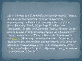  Με τη βοόθεια του Ελληνογϊλλου τεχνοκριτικού E. Teriade,
 που πρώτοσ εύχε προςϋξει την αξύα του ϋργου του
 ςυμπατριώτη του Θεόφιλου, ςυνϊντηςε τουσ μεγϊλουσ
 ζωγρϊφουσ Ανρύ Ματύσ, Μαρκ ΢αγκϊλ, Αλμπϋρτο
 Σζιακομϋτι, Σζόρτζιο ντε Κύρικο και Πϊμπλο Πικϊςο, για του
 οπούου το ϋργο ϋγραψε αργότερα ϊρθρα και αφιϋρωςε ςτην
 τϋχνη του το πούημα «Ωδό ςτον Πικαςςό». Σο καλοκαύρι
 του 1950 ταξύδεψε ςτην Ιςπανύα ενώ κατϊ τη διϊρκεια τησ
 παραμονόσ του ςτο Λονδύνο, από τα τϋλη του 1950 μϋχρι τον
 Μϊιο 1951, ςυνεργϊςτηκε με το Β.Β.C. πραγματοποιώντασ
 τϋςςερισ ραδιοφωνικϋσ ομιλύεσ. Λύγο νωρύτερα εύχε ξεκινόςει
 τη ςύνθεςη του Άξιον Εςτύ.
 