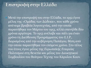  Μετϊ την επιςτροφό του ςτην Ελλϊδα, το 1952 ϋγινε
 μϋλοσ τησ «Ομϊδασ των Δώδεκα», που κϊθε χρόνο
 απϋνειμε βραβεύα λογοτεχνύασ, από την οπούα
 παραιτόθηκε τον Μϊρτιο του 1953, αλλϊ επανόλθε δύο
 χρόνια αργότερα. Σο 1953 ανϋλαβε και πϊλι για ϋναν
 χρόνο τη Διεύθυνςη Προγρϊμματοσ του Ε.Ι.Ρ.,
 διοριςμϋνοσ από την κυβϋρνηςη Παπϊγου, θϋςη από
 την οπούα παραιτόθηκε τον επόμενο χρόνο. ΢το τϋλοσ
 του ϋτουσ ϋγινε μϋλοσ τησ Ευρωπαώκόσ Εταιρεύασ
 Πολιτιςμού ςτη Βενετύα και μϋλοσ του Διοικητικού
 ΢υμβουλύου του θεϊτρου Σϋχνησ του Κϊρολου Κουν.
 