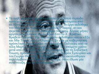  Σο 1958, μετϊ από μύα δεκαπενταετό περύπου περύοδο
  ποιητικόσ ςιωπόσ, δημοςιεύτηκαν αποςπϊςματα από
  το Άξιον Εςτύ ςτην Επιθεώρηςη Τϋχνησ. Σο ϋργο εκδόθηκε
  τον Μϊρτιο του 1960 από τισ εκδόςεισ Ίκαροσ, αν και
  φϋρεται τυπωμϋνο τον Δεκϋμβριο του 1959. Λύγουσ μόνεσ
  αργότερα απϋςπαςε για το Άξιον Εςτύ το Α΄ Κρατικό
  Βραβεύο Πούηςησ. Σην ύδια περύοδο εκδόθηκαν και οι «Έξη
  και Μύα Τύψεισ για τον Ουρανό». Σο 1961 με κυβερνητικό
  πρόςκληςη επιςκϋφτηκε τισ Ηνωμϋνεσ Πολιτεύεσ από τα
  τϋλη Μαρτύου ϋωσ τισ αρχϋσ Ιουνύου. Σον επόμενο χρόνο
  μετϊ από ϋνα ταξύδι ςτη Ρώμη επιςκϋφτηκε τη ΢οβιετικό
  Ένωςη, προςκεκλημϋνοσ μαζύ με τον Ανδρϋα Εμπειρύκο και
  τον Γιώργο Θεοτοκϊ. Σο δρομολόγιο που ακολούθηςαν
  περιλϊμβανε την Οδηςςό, τη Μόςχα, όπου ϋδωςε μύα
  ςυνϋντευξη, και το Λϋνινγκραντ.
 