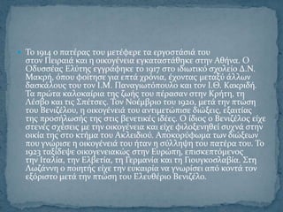  Σο 1914 ο πατϋρασ του μετϋφερε τα εργοςτϊςιϊ του
  ςτον Πειραιϊ και η οικογϋνεια εγκαταςτϊθηκε ςτην Αθόνα. O
  Οδυςςϋασ Ελύτησ εγγρϊφηκε το 1917 ςτο ιδιωτικό ςχολεύο Δ.Ν.
  Μακρό, όπου φούτηςε για επτϊ χρόνια, ϋχοντασ μεταξύ ϊλλων
  δαςκϊλουσ του τον Ι.Μ. Παναγιωτόπουλο και τον Ι.Θ. Κακριδό.
  Σα πρώτα καλοκαύρια τησ ζωόσ του πϋραςαν ςτην Κρότη, τη
  Λϋςβο και τισ ΢πϋτςεσ. Σον Νοϋμβριο του 1920, μετϊ την πτώςη
  του Βενιζϋλου, η οικογϋνειϊ του αντιμετώπιςε διώξεισ, εξαιτύασ
  τησ προςόλωςόσ τησ ςτισ βενετικϋσ ιδϋεσ. Ο ύδιοσ ο Βενιζϋλοσ εύχε
  ςτενϋσ ςχϋςεισ με την οικογϋνεια και εύχε φιλοξενηθεύ ςυχνϊ ςτην
  οικύα τησ ςτο κτόμα του Ακλειδιού. Αποκορύφωμα των διώξεων
  που γνώριςε η οικογϋνειϊ του όταν η ςύλληψη του πατϋρα του. Σο
  1923 ταξύδεψε οικογενειακώσ ςτην Ευρώπη, επιςκεπτόμενοσ
  την Ιταλύα, την Ελβετύα, τη Γερμανύα και τη Γιουγκοςλαβύα. ΢τη
  Λωζϊννη ο ποιητόσ εύχε την ευκαιρύα να γνωρύςει από κοντϊ τον
  εξόριςτο μετϊ την πτώςη του Ελευθϋριο Βενιζϋλο.
 