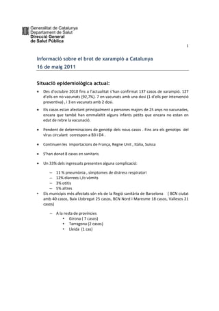 Generalitat de Catalunya
Departament de Salut
Direcció General
de Salut Pública
                                                                                              1 


   Informació sobre el brot de xarampió a Catalunya
   16 de maig 2011


   Situació epidemiològica actual:
      Des d’octubre 2010 fins a l’actualitat s’han confirmat 137 casos de xarampió. 127 
       d’ells en no vacunats (92,7%). 7 en vacunats amb una dosi (1 d’ells per intervenció 
       preventiva) , i 3 en vacunats amb 2 dosi.  
      Els casos estan afectant principalment a persones majors de 25 anys no vacunades, 
       encara  que  també  han  emmalaltit  alguns  infants  petits  que  encara  no  estan  en 
       edat de rebre la vacunació.  

      Pendent de determinacions de genotip dels nous casos . Fins ara els genotips  del 
       virus circulant  correspon a B3 i D4 . 

      Continuen les  importacions de França, Regne Unit , Itàlia, Suïssa  

      S’han donat 8 casos en sanitaris  

      Un 33% dels ingressats presenten alguna complicació: 

           – 11 % pneumònia , símptomes de distress respiratori  
           – 12% diarrees i /o vòmits  
           – 3% otitis 
           – 5% altres   
   •   Els municipis més afectats són els de la Regió sanitària de Barcelona    ( BCN ciutat 
       amb 40 casos, Baix Llobregat 25 casos, BCN Nord i Maresme 18 casos, Vallesos 21 
       casos) 

           – A la resta de províncies  
                 • Girona ( 7 casos) 
                 • Tarragona (2 casos) 
                 • Lleida  (1 cas) 
                                     
 