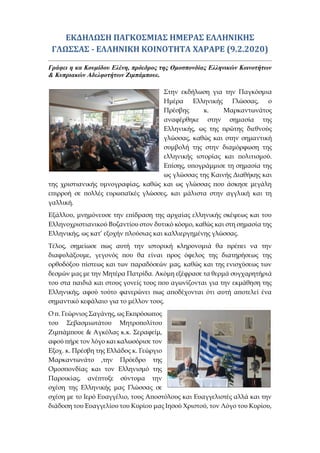ΕΚΔΗΛΩΣΗ ΠΑΓΚΟΣΜΙΑΣ ΗΜΕΡΑΣ ΕΛΛΗΝΙΚΗΣ
ΓΛΩΣΣΑΣ - ΕΛΛΗΝΙΚΗ ΚΟΙΝΟΤΗΤΑ ΧΑΡΑΡΕ (9.2.2020)
Γράφει η κα Κουμίδου Ελένη, πρόεδρος της Ομοσπονδίας Ελληνικών Κοινοτήτων
& Κυπριακών Αδελφοτήτων Ζιμπάμπουε.
Στην εκδήλωση για την Παγκόσμια
Ημέρα Ελληνικής Γλώσσας, ο
Πρέσβης κ. Μαρκαντωνάτος
αναφέρθηκε στην σημασία της
Ελληνικής, ως της πρώτης διεθνούς
γλώσσας, καθώς και στην σημαντική
συμβολή της στην διαμόρφωση της
ελληνικής ιστορίας και πολιτισμού.
Επίσης, υπογράμμισε τη σημασία της
ως γλώσσας της Καινής Διαθήκης και
της χριστιανικής υμνογραφίας, καθώς και ως γλώσσας που άσκησε μεγάλη
επιρροή σε πολλές ευρωπαϊκές γλώσσες, και μάλιστα στην αγγλική και τη
γαλλική.
Εξάλλου, μνημόνευσε την επίδραση της αρχαίας ελληνικής σκέψεως και του
Ελληνοχριστιανικού Βυζαντίου στον δυτικό κόσμο, καθώς και στη σημασία της
Ελληνικής, ως κατ’ εξοχήν πλούσιας και καλλιεργημένης γλώσσας.
Τέλος, σημείωσε πως αυτή την ιστορική κληρονομιά θα πρέπει να την
διαφυλάξουμε, γεγονός που θα είναι προς όφελος της διατηρήσεως της
ορθοδόξου πίστεως και των παραδόσεών μας, καθώς και της ενισχύσεως των
δεσμών μας με την Μητέρα Πατρίδα. Ακόμη εξέφρασε τα θερμά συγχαρητήριά
του στα παιδιά και στους γονείς τους που αγωνίζονται για την εκμάθηση της
Ελληνικής, αφού τούτο φανερώνει πως αποδέχονται ότι αυτή αποτελεί ένα
σημαντικό κεφάλαιο για το μέλλον τους.
Ο π. Γεώρνιος Σαγάνης, ως Εκπρόσωπος
του Σεβασμιωτάτου Μητροπολίτου
Ζιμπάμπουε & Αγκόλας κ.κ. Σεραφείμ,
αφού πήρε τον λόγο και καλωσόρισε τον
Εξοχ. κ. Πρέσβη της Ελλάδος κ. Γεώργιο
Μαρκαντωνάτο ,την Πρόεδρο της
Ομοσπονδίας και τον Ελληνισμό της
Παροικίας, ανέπτυξε σύντομα την
σχέση της Ελληνικής μας Γλώσσας σε
σχέση με το Ιερό Ευαγγέλιο, τους Αποστόλους και Ευαγγελιστές αλλά και την
διάδοση του Ευαγγελίου του Κυρίου μας Ιησού Χριστού, τον Λόγο του Κυρίου,
 