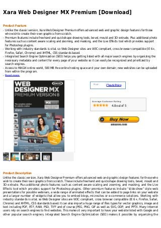 Xara Web Designer MX Premium [Download]

Product Feature
q   Unlike the classic version, Xara Web Designer Premium offers advanced web and graphic design features for those
    who wish to create their own graphics from scratch.
q   Premium features include freehand and quickshape drawing tools, bevel, mould and 3D extrude. Plus additional photo
    features such as content aware scaling and zooming, and masking, and the Live Effects tool which provides support
    for Photoshop plugins.
q   Working with industry standards is vital, so Web Designer sites are W3C compliant, cross browser compatible (IE 6+,
    Firefox, Safari, Chrome) and XHTML, CSS standards based.
q   Integrated Search Engine Optimization (SEO) helps you getting listed with all major search engines by organizing the
    necessary metadata and content for every page of your website so it can easily be recognized and prioritized by
    search engines.
q   Access to MAGIX online world, 500 MB free online hosting space and your own domain; new websites can be uploaded
    from within the program.
q   Read more


                                                                       Price :
                                                                                 Check Price



                                                                      Average Customer Rating

                                                                                     4.8 out of 5




Product Description
Unlike the classic version, Xara Web Designer Premium offers advanced web and graphic design features for those who
wish to create their own graphics from scratch. These include freehand and quickshape drawing tools, bevel, mould and
3D extrude. Plus additional photo features such as content aware scaling and zooming, and masking, and the Live
Effects tool which provides support for Photoshop plugins. Other premium features include “slide-show” style web
presentations for possible webinars, a wide range of animated effects that can be added to page links on your website
and a larger number of widgets that allow you to embed blogs, microsites or e-commerce solutions. Working with
industry standards is vital, so Web Designer sites are W3C compliant, cross browser compatible (IE 6+, Firefox, Safari,
Chrome) and XHTML, CSS standards based. It can also import a huge range of files types for vector graphics, image and
text including PDF, RTF, RAW, PSD, TIFF and of course JPEG, PNG, GIF as well as SVG, ODP, and PPTX. Many Internet
users rely on search engines to find websites. This makes it very important to have your website listed with Google and
other popular search engines. Integrated Search Engine Optimization (SEO) makes it possible by organizing the
 