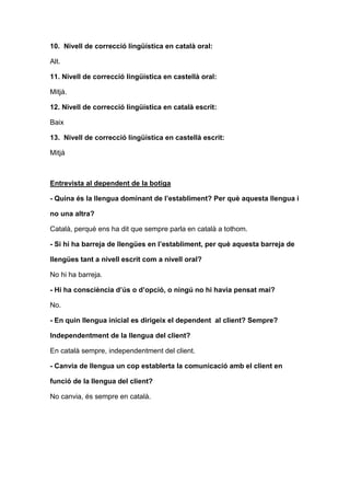 10. Nivell de correcció lingüística en català oral:
Alt.
11. Nivell de correcció lingüística en castellà oral:
Mitjà.
12. Nivell de correcció lingüística en català escrit:
Baix
13. Nivell de correcció lingüística en castellà escrit:
Mitjà
Entrevista al dependent de la botiga
- Quina és la llengua dominant de l’establiment? Per què aquesta llengua i
no una altra?
Català, perquè ens ha dit que sempre parla en català a tothom.
- Si hi ha barreja de llengües en l’establiment, per què aquesta barreja de
llengües tant a nivell escrit com a nivell oral?
No hi ha barreja.
- Hi ha consciència d’ús o d’opció, o ningú no hi havia pensat mai?
No.
- En quin llengua inicial es dirigeix el dependent al client? Sempre?
Independentment de la llengua del client?
En català sempre, independentment del client.
- Canvia de llengua un cop establerta la comunicació amb el client en
funció de la llengua del client?
No canvia, és sempre en català.
 