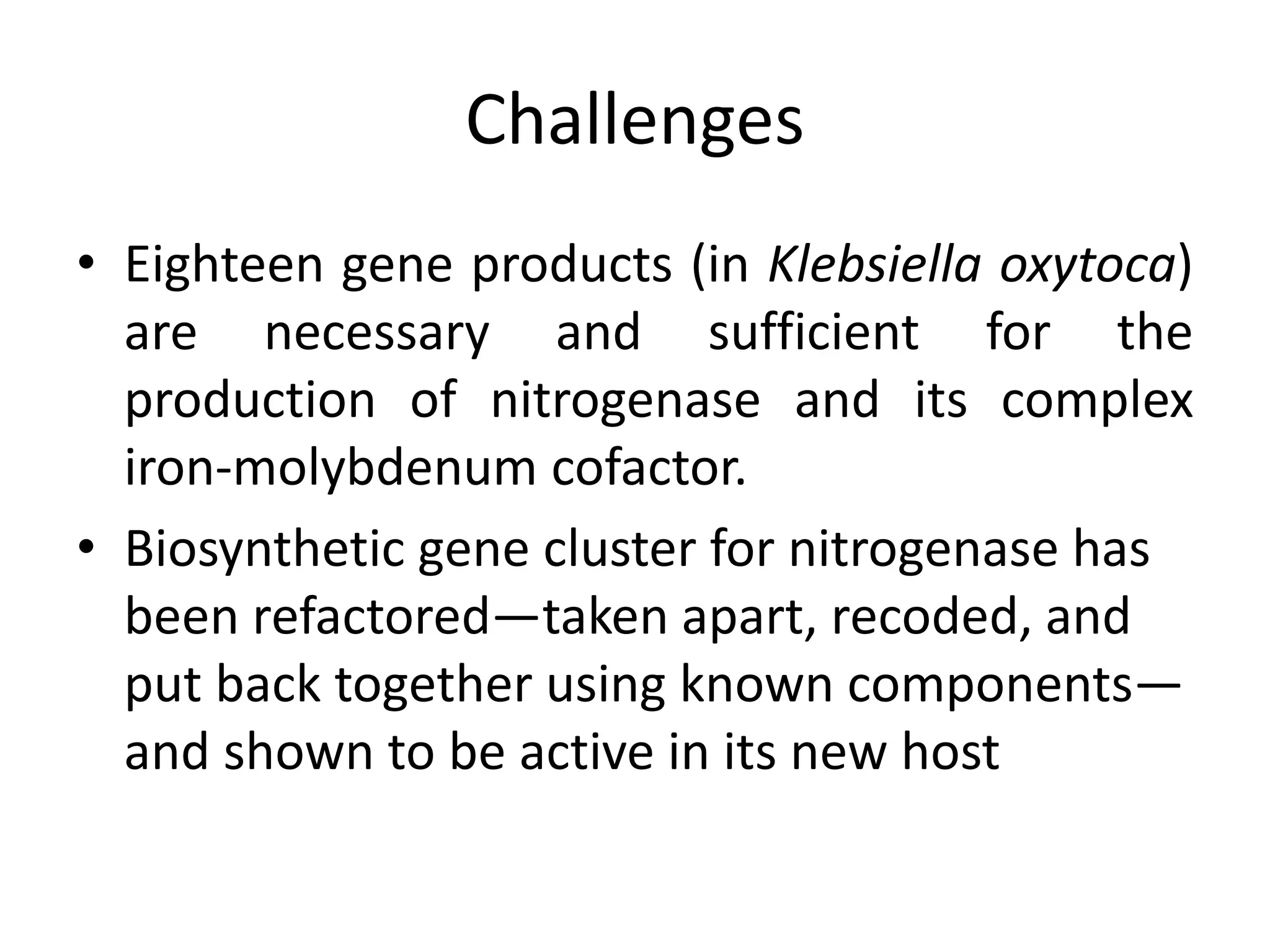 Challenges
• Eighteen gene products (in Klebsiella oxytoca)
are necessary and sufficient for the
production of nitrogenase and its complex
iron-molybdenum cofactor.
• Biosynthetic gene cluster for nitrogenase has
been refactored—taken apart, recoded, and
put back together using known components—
and shown to be active in its new host
 