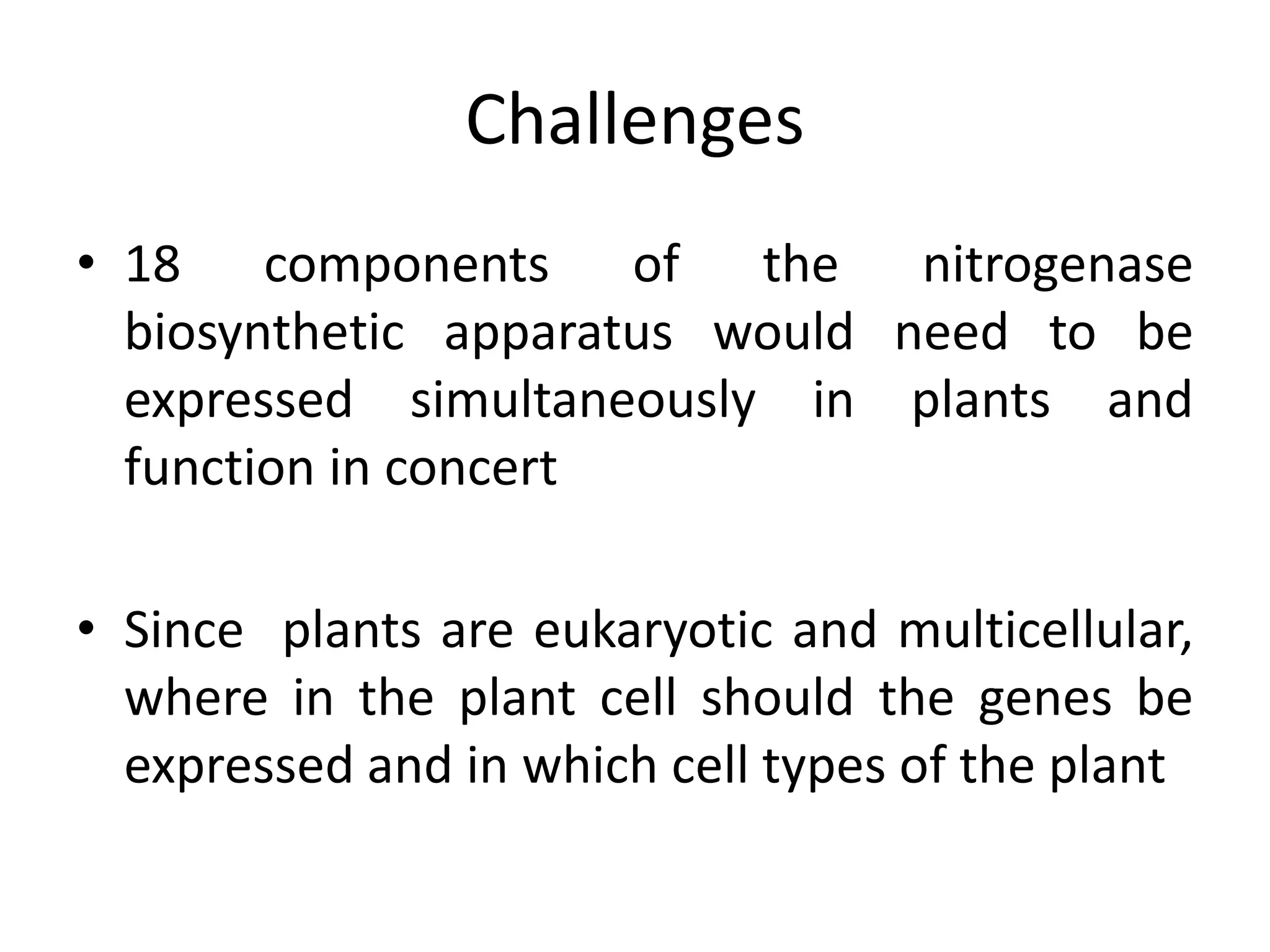 Challenges
• 18 components of the nitrogenase
biosynthetic apparatus would need to be
expressed simultaneously in plants and
function in concert
• Since plants are eukaryotic and multicellular,
where in the plant cell should the genes be
expressed and in which cell types of the plant
 