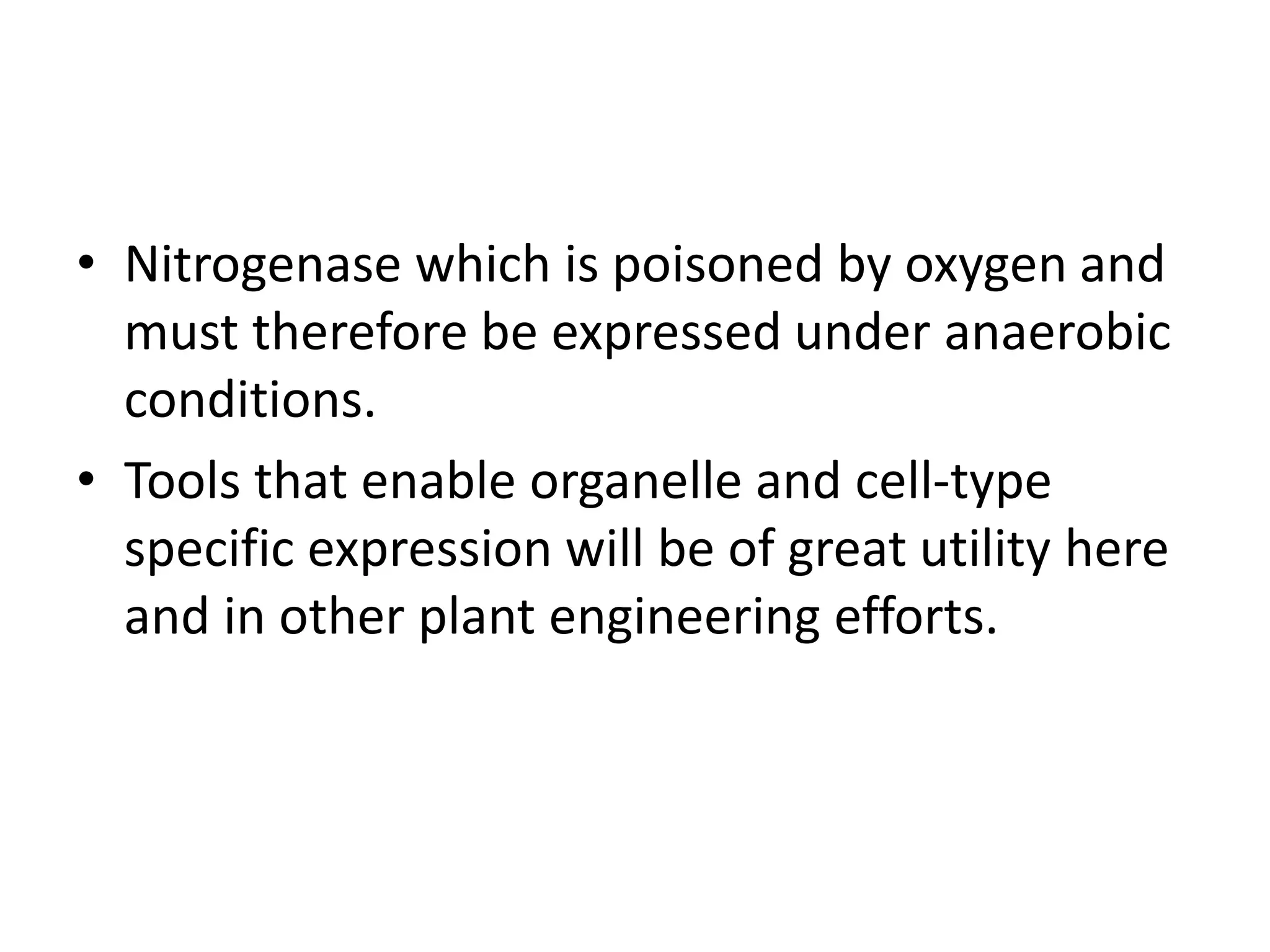 • Nitrogenase which is poisoned by oxygen and
must therefore be expressed under anaerobic
conditions.
• Tools that enable organelle and cell-type
specific expression will be of great utility here
and in other plant engineering efforts.
 