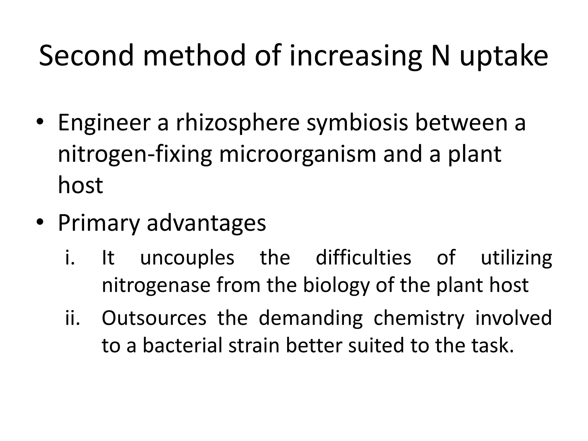 Second method of increasing N uptake
• Engineer a rhizosphere symbiosis between a
nitrogen-fixing microorganism and a plant
host
• Primary advantages
i. It uncouples the difficulties of utilizing
nitrogenase from the biology of the plant host
ii. Outsources the demanding chemistry involved
to a bacterial strain better suited to the task.
 