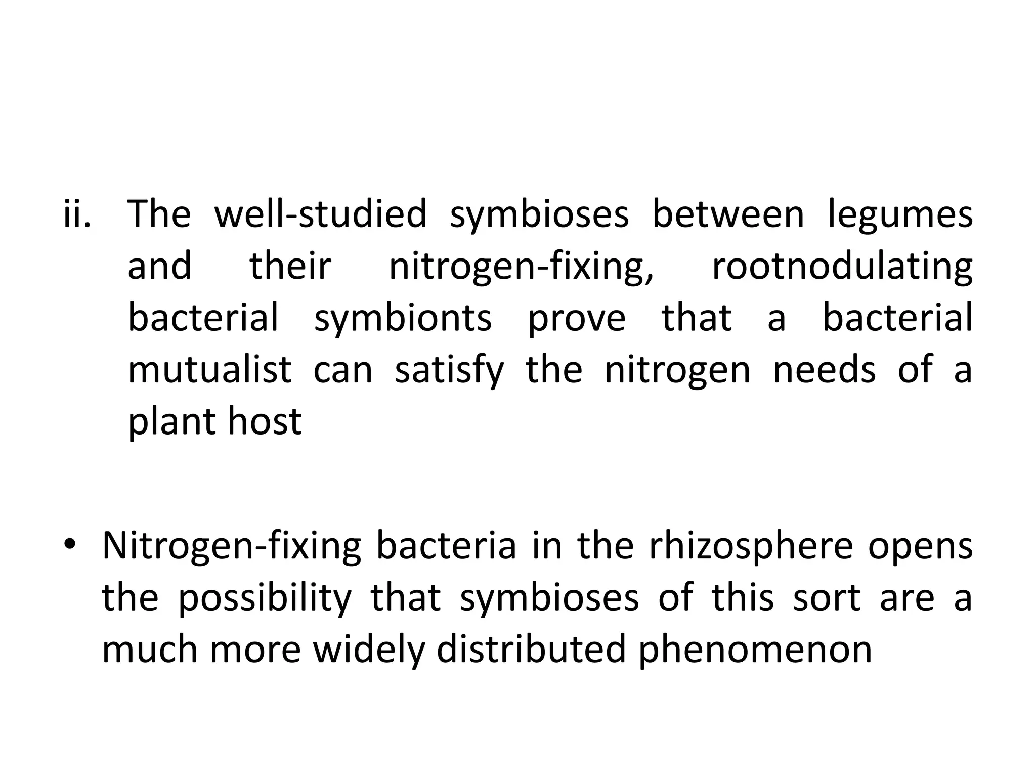 ii. The well-studied symbioses between legumes
and their nitrogen-fixing, rootnodulating
bacterial symbionts prove that a bacterial
mutualist can satisfy the nitrogen needs of a
plant host
• Nitrogen-fixing bacteria in the rhizosphere opens
the possibility that symbioses of this sort are a
much more widely distributed phenomenon
 