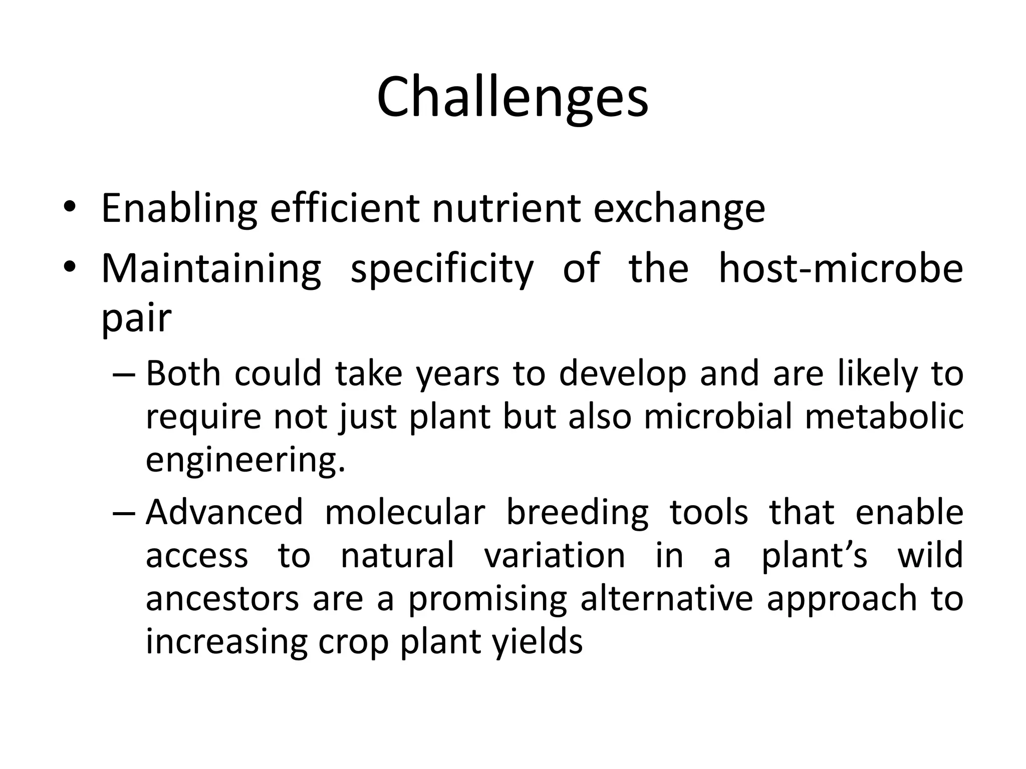 Challenges
• Enabling efficient nutrient exchange
• Maintaining specificity of the host-microbe
pair
– Both could take years to develop and are likely to
require not just plant but also microbial metabolic
engineering.
– Advanced molecular breeding tools that enable
access to natural variation in a plant’s wild
ancestors are a promising alternative approach to
increasing crop plant yields
 