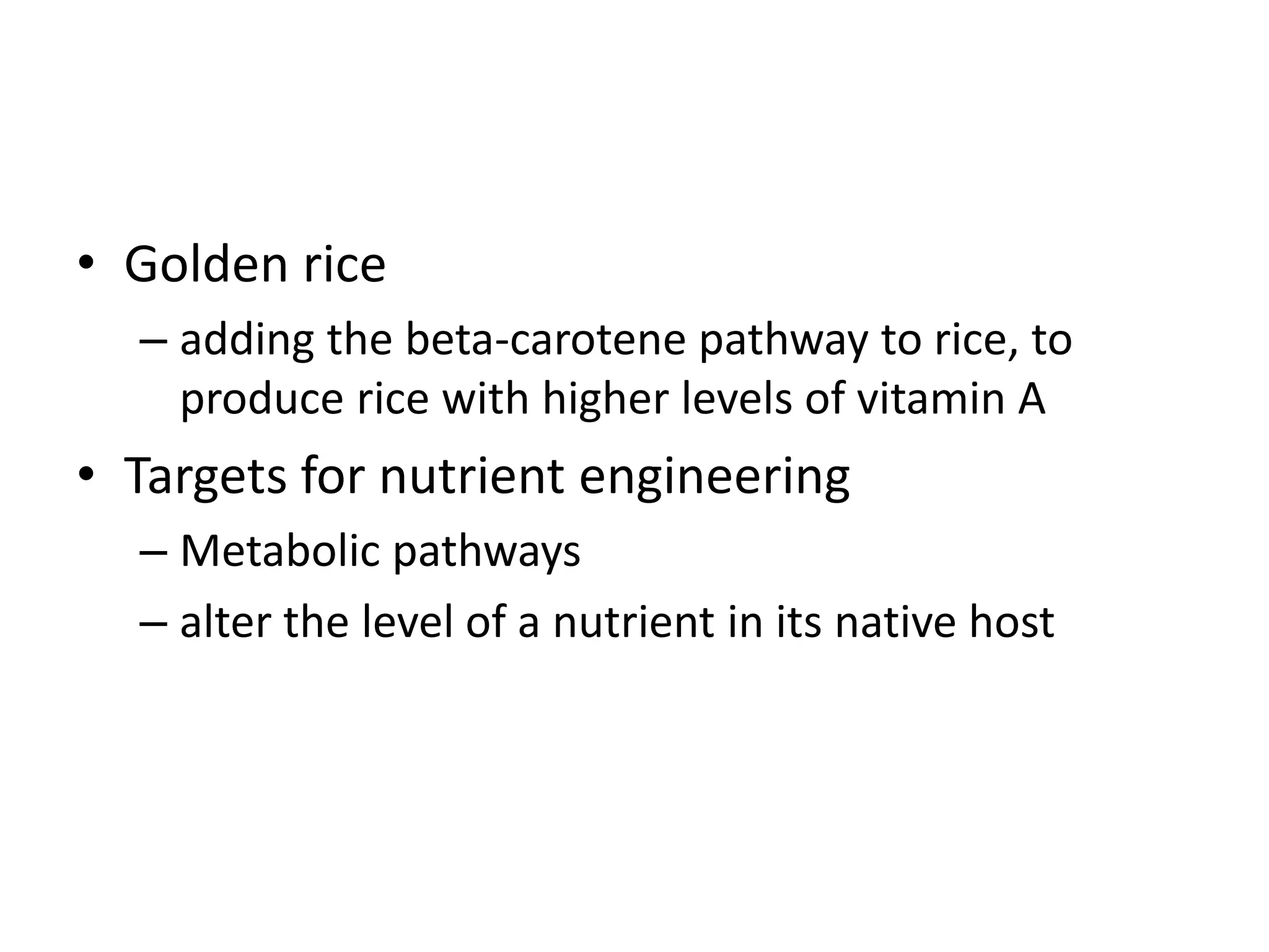 • Golden rice
– adding the beta-carotene pathway to rice, to
produce rice with higher levels of vitamin A
• Targets for nutrient engineering
– Metabolic pathways
– alter the level of a nutrient in its native host
 