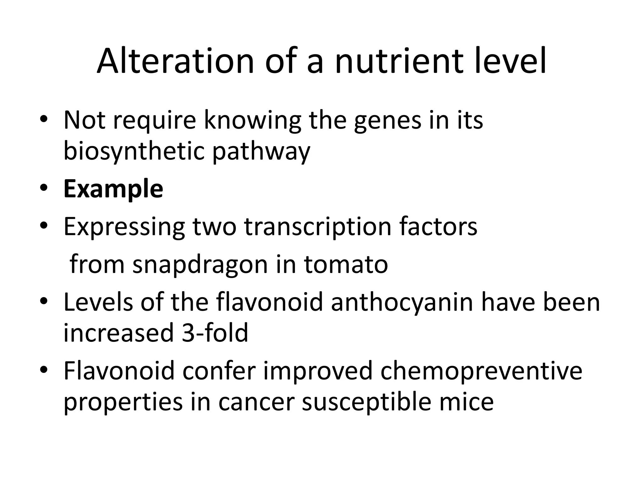 Alteration of a nutrient level
• Not require knowing the genes in its
biosynthetic pathway
• Example
• Expressing two transcription factors
from snapdragon in tomato
• Levels of the flavonoid anthocyanin have been
increased 3-fold
• Flavonoid confer improved chemopreventive
properties in cancer susceptible mice
 