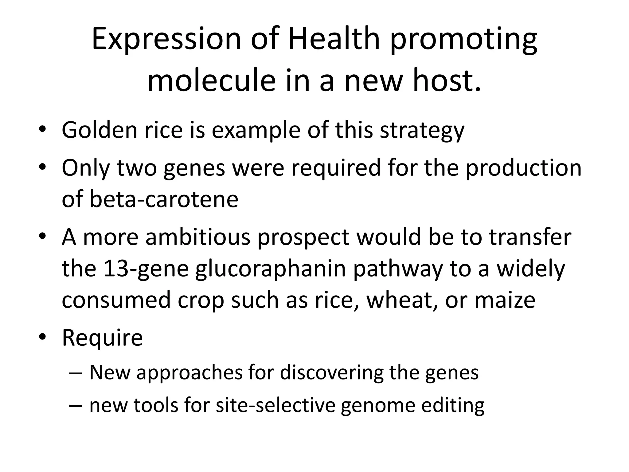 Expression of Health promoting
molecule in a new host.
• Golden rice is example of this strategy
• Only two genes were required for the production
of beta-carotene
• A more ambitious prospect would be to transfer
the 13-gene glucoraphanin pathway to a widely
consumed crop such as rice, wheat, or maize
• Require
– New approaches for discovering the genes
– new tools for site-selective genome editing
 