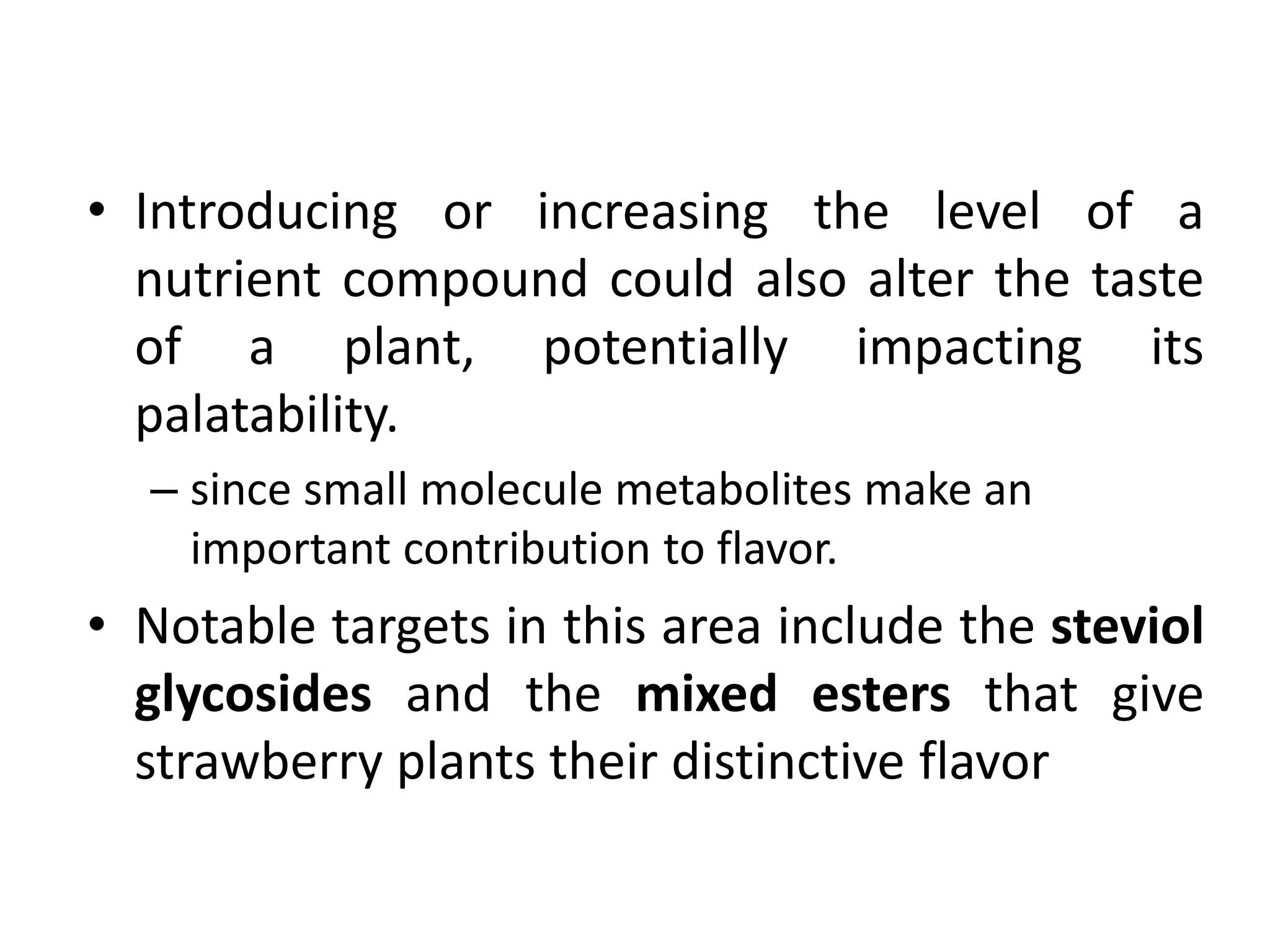 • Introducing or increasing the level of a
nutrient compound could also alter the taste
of a plant, potentially impacting its
palatability.
– since small molecule metabolites make an
important contribution to flavor.
• Notable targets in this area include the steviol
glycosides and the mixed esters that give
strawberry plants their distinctive flavor
 