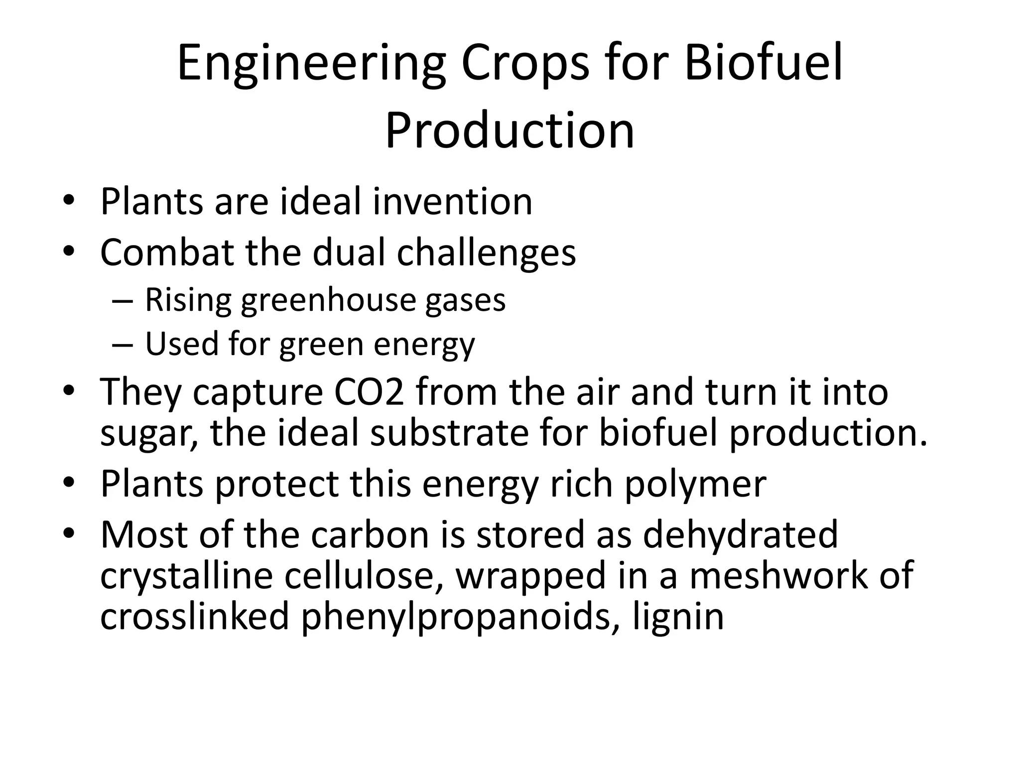 Engineering Crops for Biofuel
Production
• Plants are ideal invention
• Combat the dual challenges
– Rising greenhouse gases
– Used for green energy
• They capture CO2 from the air and turn it into
sugar, the ideal substrate for biofuel production.
• Plants protect this energy rich polymer
• Most of the carbon is stored as dehydrated
crystalline cellulose, wrapped in a meshwork of
crosslinked phenylpropanoids, lignin
 