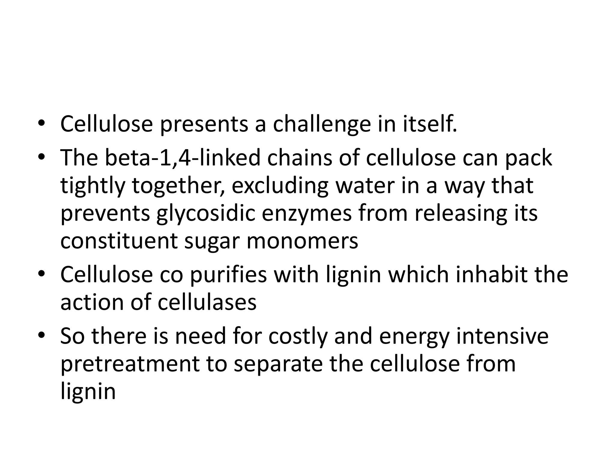 • Cellulose presents a challenge in itself.
• The beta-1,4-linked chains of cellulose can pack
tightly together, excluding water in a way that
prevents glycosidic enzymes from releasing its
constituent sugar monomers
• Cellulose co purifies with lignin which inhabit the
action of cellulases
• So there is need for costly and energy intensive
pretreatment to separate the cellulose from
lignin
 