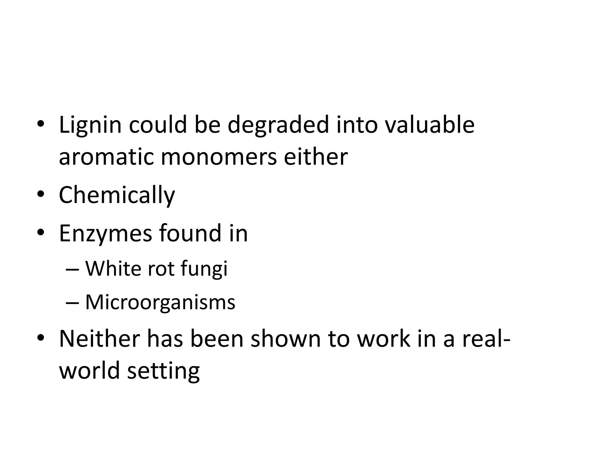 • Lignin could be degraded into valuable
aromatic monomers either
• Chemically
• Enzymes found in
– White rot fungi
– Microorganisms
• Neither has been shown to work in a real-
world setting
 